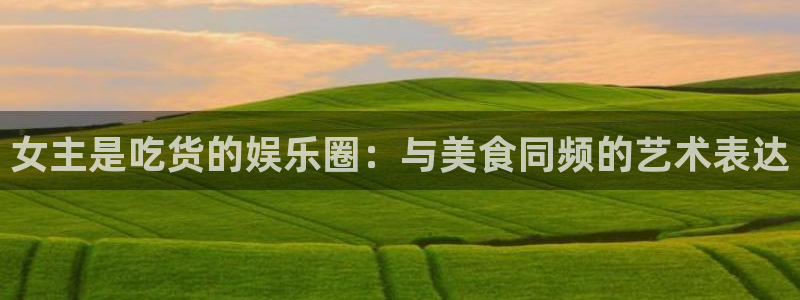 摩登7lite登录入口：女主是吃货的娱乐圈：与美食同频的艺术表达